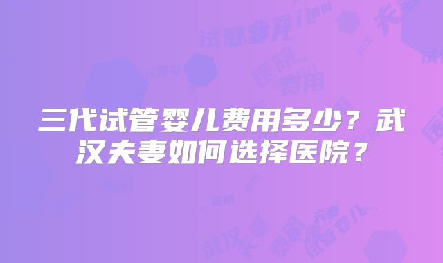 三代试管婴儿费用多少？武汉夫妻如何选择医院？