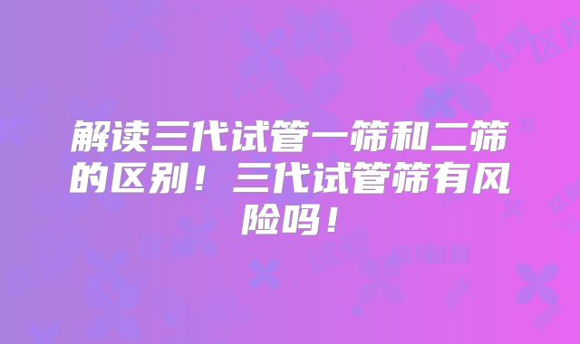 解读三代试管一筛和二筛的区别！三代试管筛有风险吗！