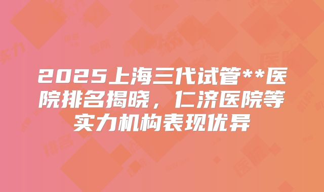 2025上海三代试管**医院排名揭晓,仁济医院等实力机构表现优异