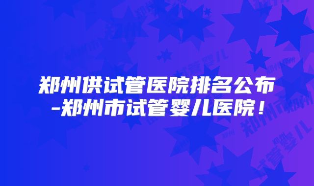 郑州供试管医院排名公布-郑州市试管婴儿医院！