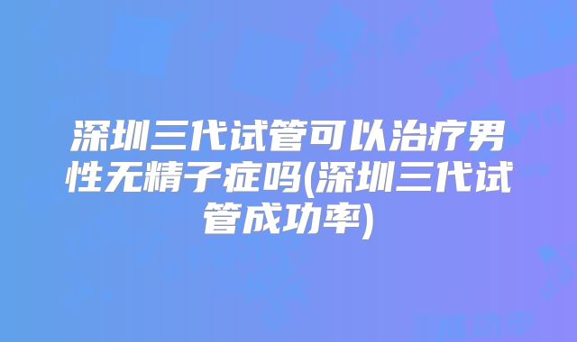 深圳三代试管可以治疗男性无精子症吗(深圳三代试管成功率)