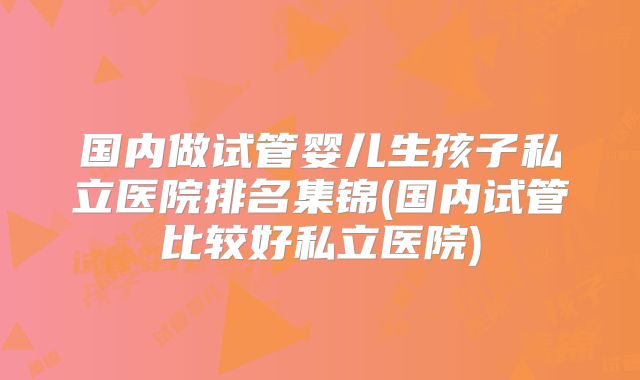 国内做试管婴儿生孩子私立医院排名集锦(国内试管比较好私立医院)