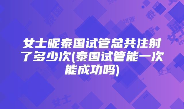 女士呢泰国试管总共注射了多少次(泰国试管能一次能成功吗)
