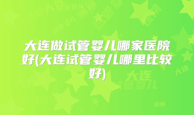 大连做试管婴儿哪家医院好(大连试管婴儿哪里比较好)