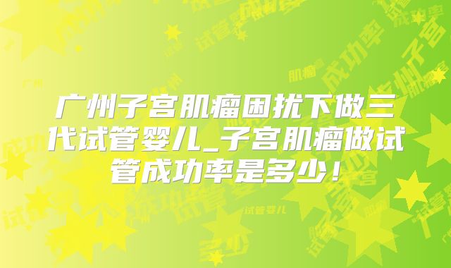 广州子宫肌瘤困扰下做三代试管婴儿_子宫肌瘤做试管成功率是多少！