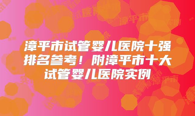 漳平市试管婴儿医院十强排名参考！附漳平市十大试管婴儿医院实例