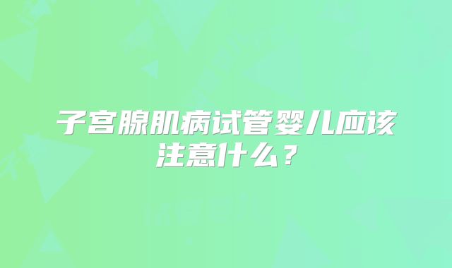 子宫腺肌病试管婴儿应该注意什么？