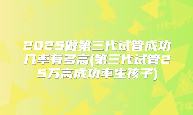2025做第三代试管成功几率有多高(第三代试管25万高成功率生孩子)