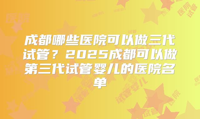 成都哪些医院可以做三代试管？2025成都可以做第三代试管婴儿的医院名单