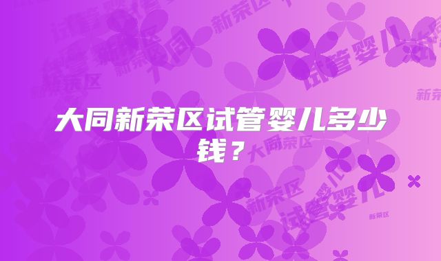 大同新荣区试管婴儿多少钱?
