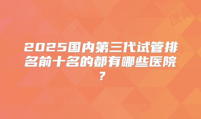 2025国内第三代试管排名前十名的都有哪些医院？