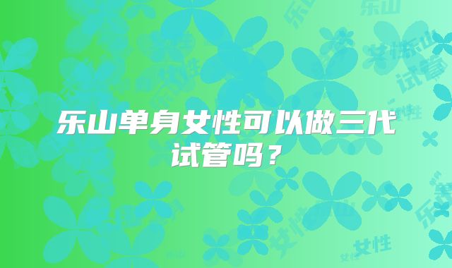 乐山单身女性可以做三代试管吗？