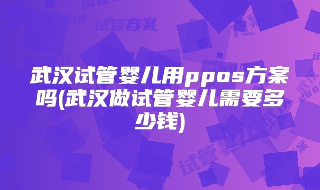 武汉试管婴儿用ppos方案吗(武汉做试管婴儿需要多少钱)