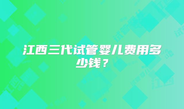 江西三代试管婴儿费用多少钱？