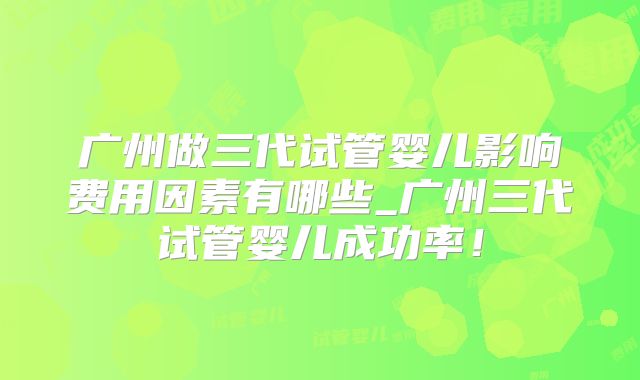 广州做三代试管婴儿影响费用因素有哪些_广州三代试管婴儿成功率！