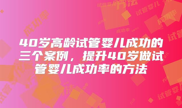 40岁高龄试管婴儿成功的三个案例,提升40岁做试管婴儿成功率的方法