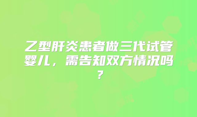 乙型肝炎患者做三代试管婴儿，需告知双方情况吗？