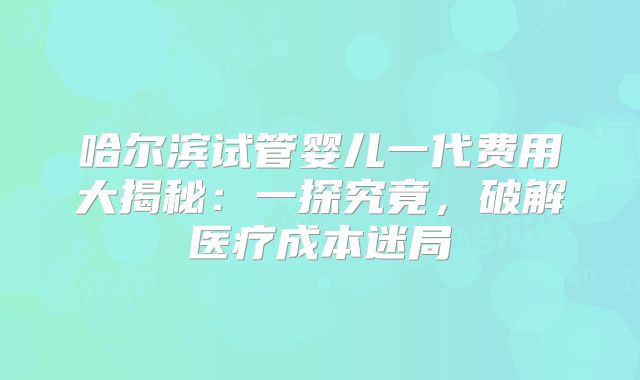 哈尔滨试管婴儿一代费用大揭秘：一探究竟，破解医疗成本迷局