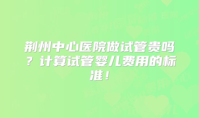 荆州中心医院做试管贵吗？计算试管婴儿费用的标准！