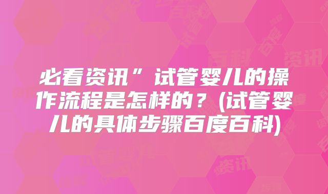 必看资讯”试管婴儿的操作流程是怎样的？(试管婴儿的具体步骤百度百科)