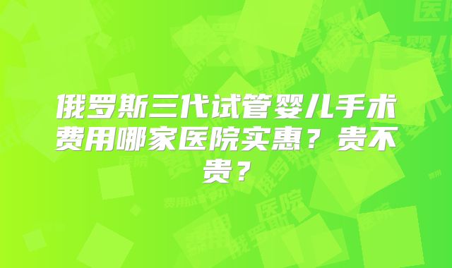 俄罗斯三代试管婴儿手术费用哪家医院实惠？贵不贵？