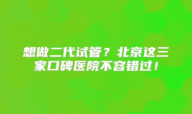 想做二代试管？北京这三家口碑医院不容错过！