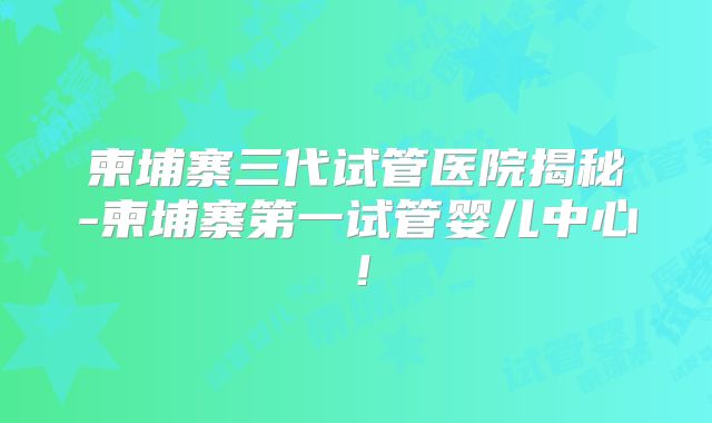 柬埔寨三代试管医院揭秘-柬埔寨第一试管婴儿中心!