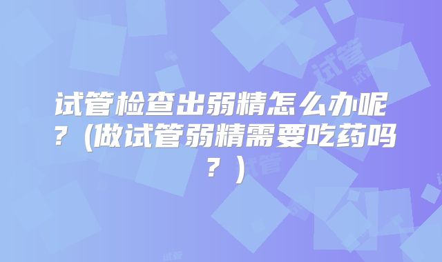 试管检查出弱精怎么办呢？(做试管弱精需要吃药吗？)