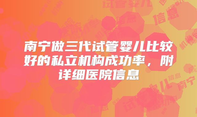 南宁做三代试管婴儿比较好的私立机构成功率,附详细医院信息