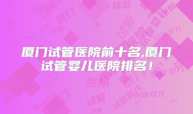厦门试管医院前十名,厦门试管婴儿医院排名！