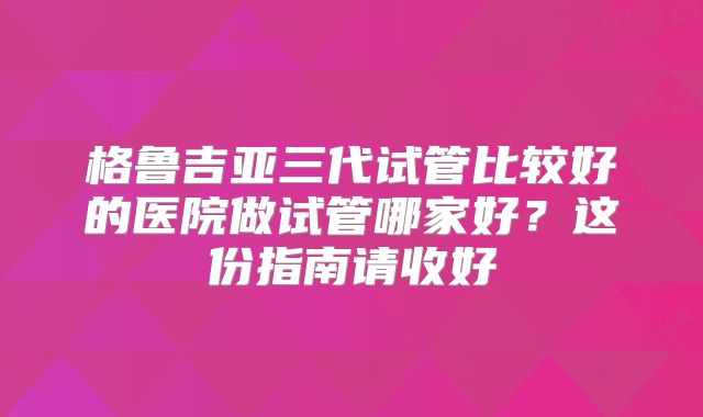 格鲁吉亚三代试管比较好的医院做试管哪家好？这份指南请收好