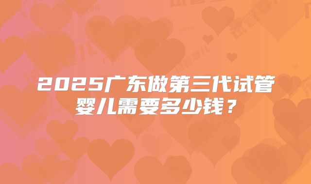 2025广东做第三代试管婴儿需要多少钱?