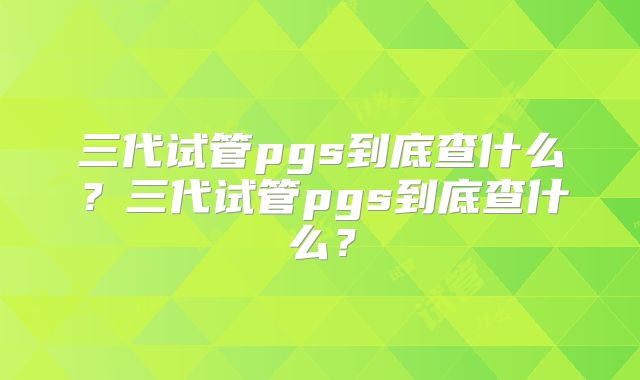三代试管pgs到底查什么？三代试管pgs到底查什么？