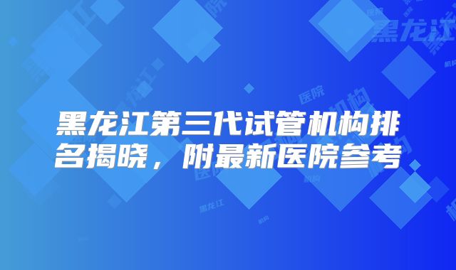 黑龙江第三代试管机构排名揭晓，附最新医院参考
