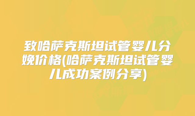致哈萨克斯坦试管婴儿分娩价格(哈萨克斯坦试管婴儿成功案例分享)