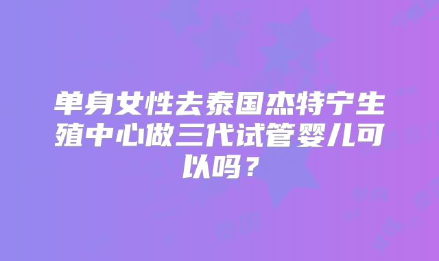 单身女性去泰国杰特宁生殖中心做三代试管婴儿可以吗？