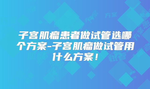 子宫肌瘤患者做试管选哪个方案-子宫肌瘤做试管用什么方案！