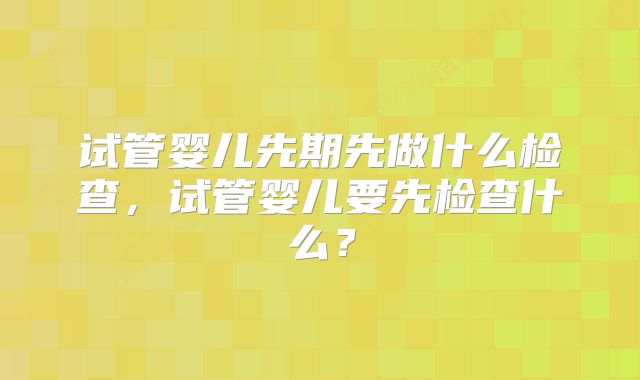 试管婴儿先期先做什么检查，试管婴儿要先检查什么？
