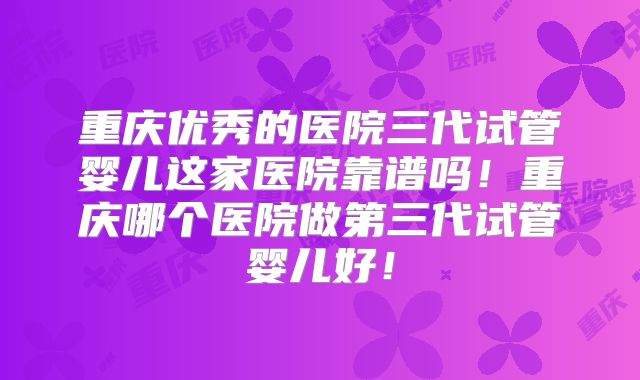 重庆优秀的医院三代试管婴儿这家医院靠谱吗！重庆哪个医院做第三代试管婴儿好！
