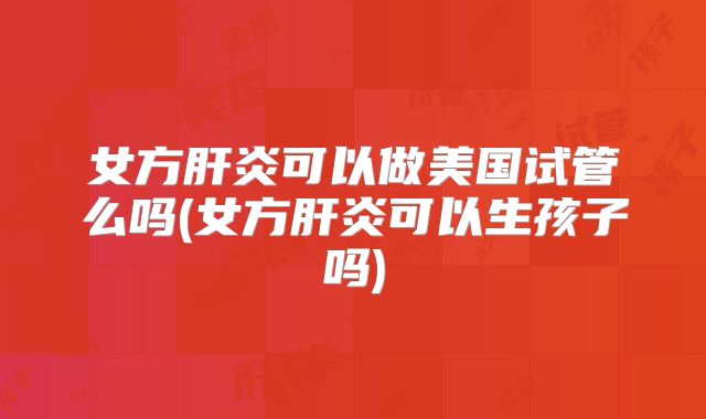 女方肝炎可以做美国试管么吗(女方肝炎可以生孩子吗)