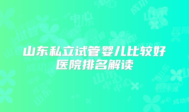 山东私立试管婴儿比较好医院排名解读