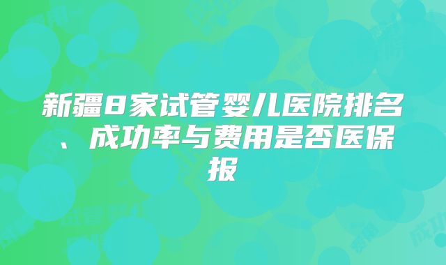 新疆8家试管婴儿医院排名、成功率与费用是否医保报