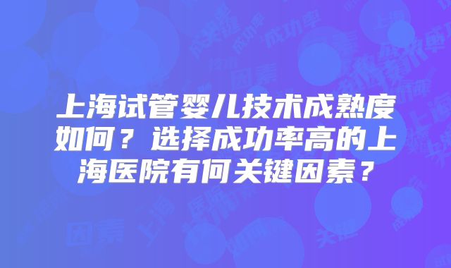 上海试管婴儿技术成熟度如何？选择成功率高的上海医院有何关键因素？