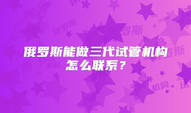 俄罗斯能做三代试管机构怎么联系？