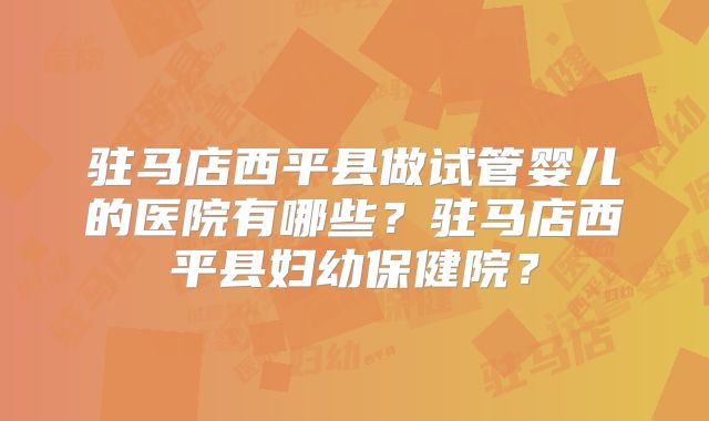 驻马店西平县做试管婴儿的医院有哪些？驻马店西平县妇幼保健院？
