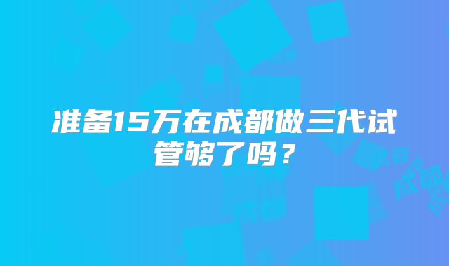 准备15万在成都做三代试管够了吗?