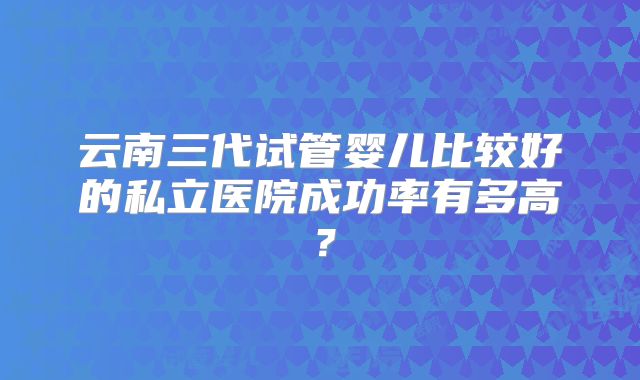 云南三代试管婴儿比较好的私立医院成功率有多高？