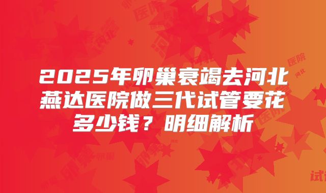 2025年卵巢衰竭去河北燕达医院做三代试管要花多少钱？明细解析