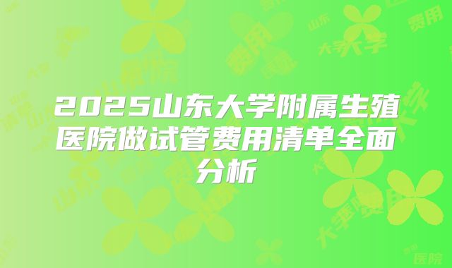 2025山东大学附属生殖医院做试管费用清单全面分析
