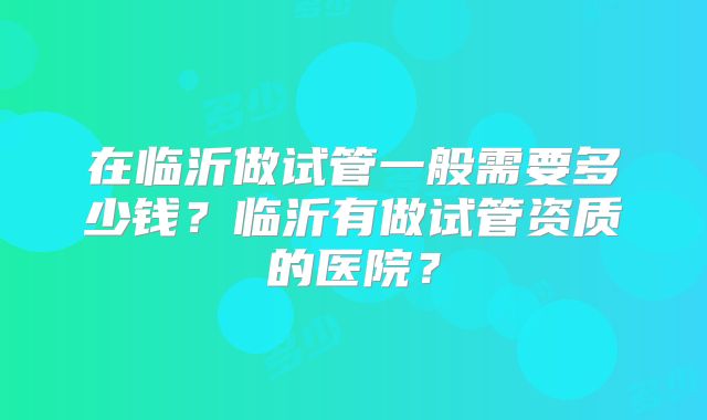 在临沂做试管一般需要多少钱？临沂有做试管资质的医院？